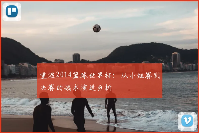 重温2014篮球世界杯:从小组赛到决赛的战术演进分析