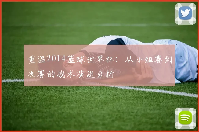 重温2014篮球世界杯:从小组赛到决赛的战术演进分析