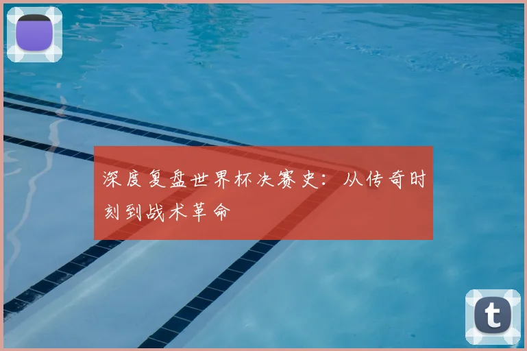 深度复盘世界杯决赛史:从传奇时刻到战术革命