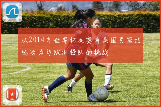 从2014年世界杯决赛看美国男篮的统治力与欧洲强队的挑战