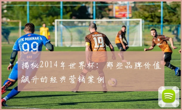 揭秘2014年世界杯：那些品牌价值飙升的经典营销案例