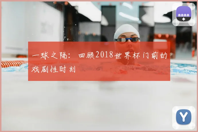 一球之隔:回顾2018世界杯门前的戏剧性时刻