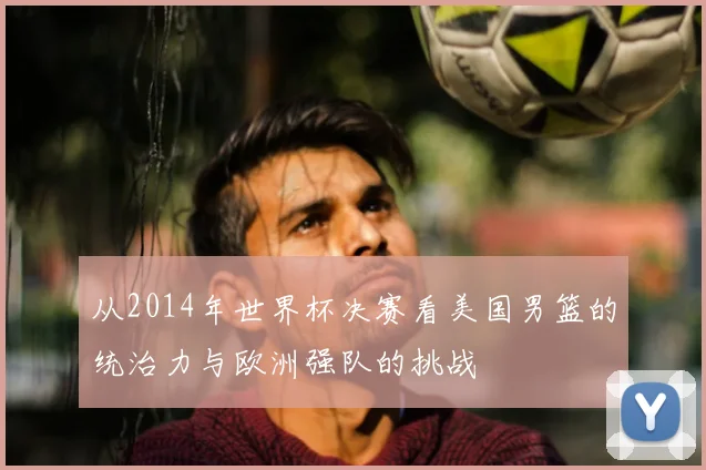从2014年世界杯决赛看美国男篮的统治力与欧洲强队的挑战