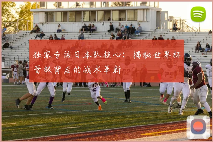 独家专访日本队核心：揭秘世界杯晋级背后的战术革新