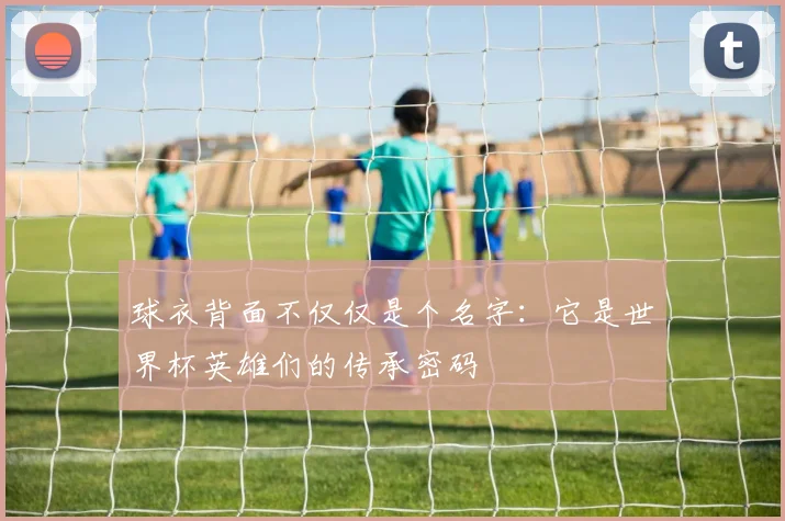 球衣背面不仅仅是个名字:它是世界杯英雄们的传承密码