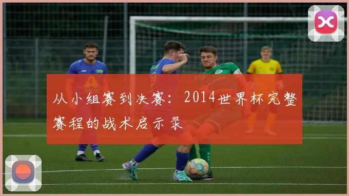 从小组赛到决赛：2014世界杯完整赛程的战术启示录