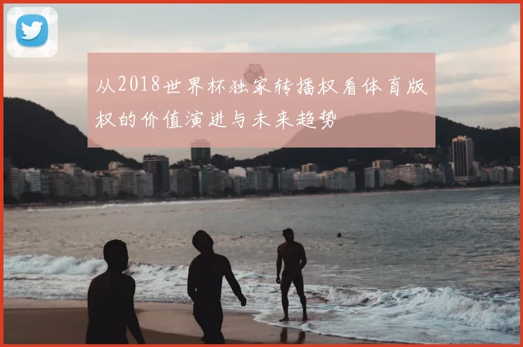 从2018世界杯独家转播权看体育版权的价值演进与未来趋势