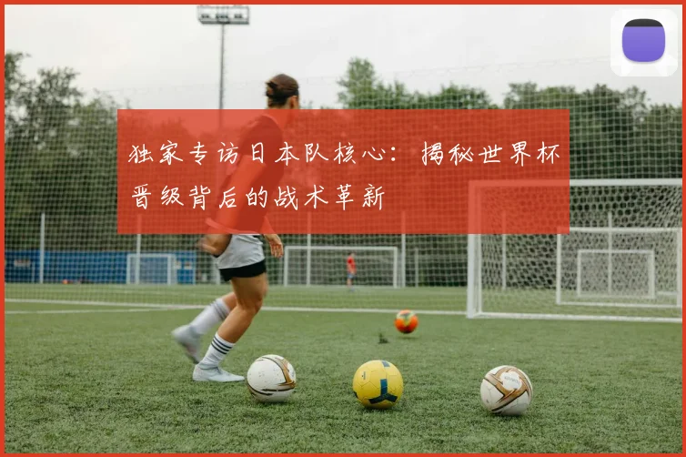 独家专访日本队核心：揭秘世界杯晋级背后的战术革新