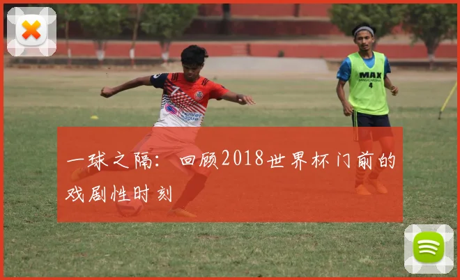 一球之隔:回顾2018世界杯门前的戏剧性时刻