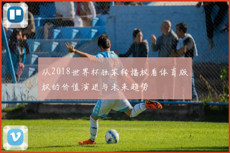 从2018世界杯独家转播权看体育版权的价值演进与未来趋势
