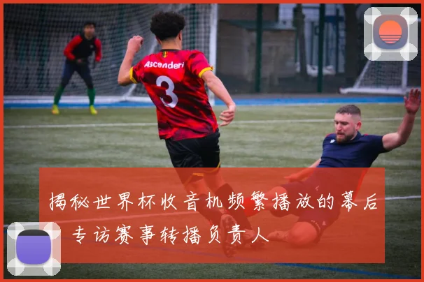 揭秘世界杯收音机频繁播放的幕后：专访赛事转播负责人