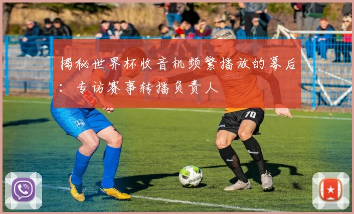 揭秘世界杯收音机频繁播放的幕后：专访赛事转播负责人
