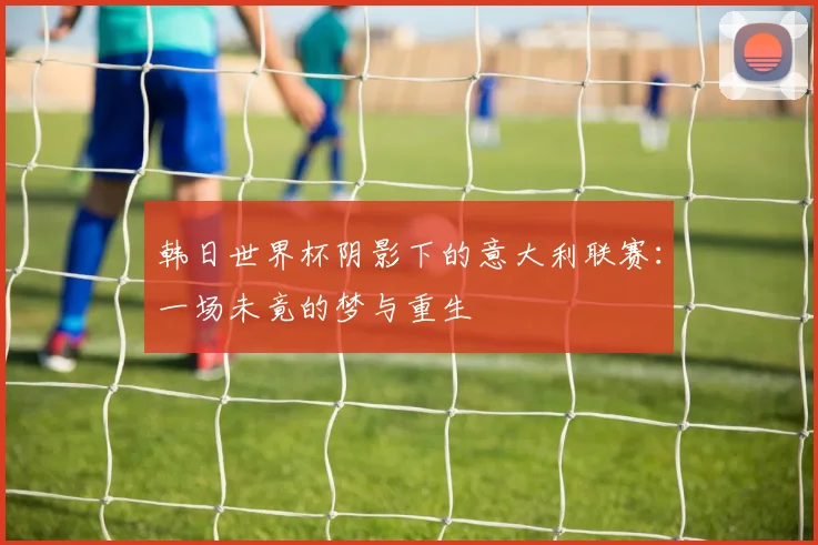 韩日世界杯阴影下的意大利联赛:一场未竟的梦与重生