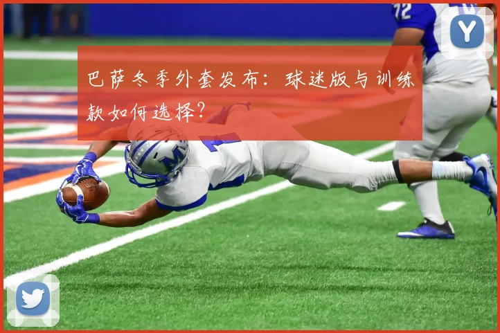 巴萨冬季外套发布：球迷版与训练款如何选择？