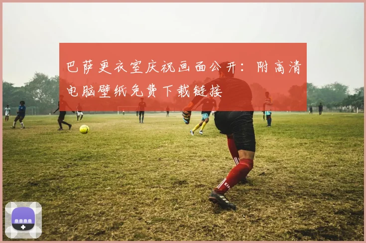 巴萨更衣室庆祝画面公开：附高清电脑壁纸免费下载链接