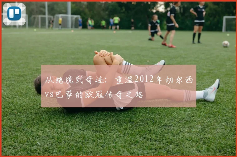 从绝境到奇迹：重温2012年切尔西vs巴萨的欧冠传奇之路