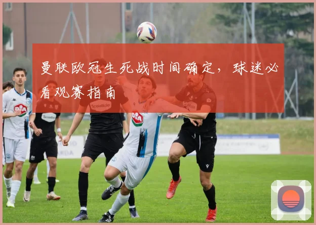 曼联欧冠生死战时间确定，球迷必看观赛指南