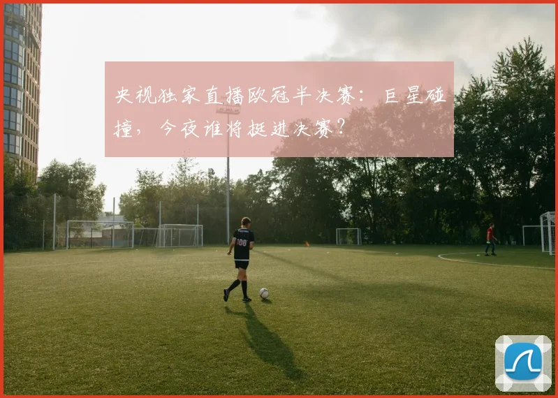 央视独家直播欧冠半决赛：巨星碰撞，今夜谁将挺进决赛？