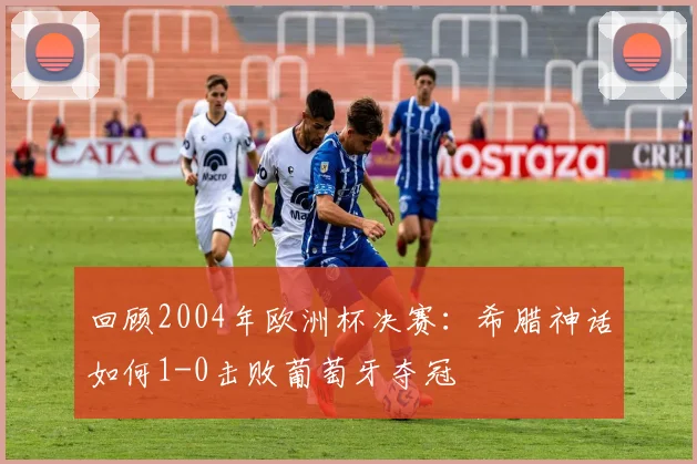 回顾2004年欧洲杯决赛：希腊神话如何1-0击败葡萄牙夺冠