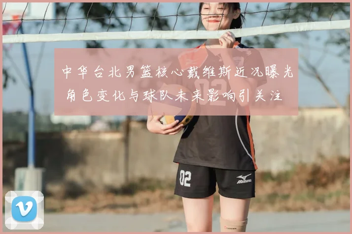 中华台北男篮核心戴维斯近况曝光 角色变化与球队未来影响引关注