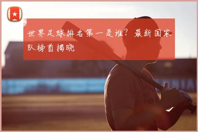 世界足球排名第一是谁？最新国家队榜首揭晓