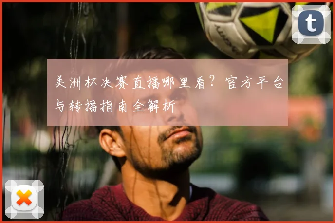 美洲杯决赛直播哪里看？官方平台与转播指南全解析