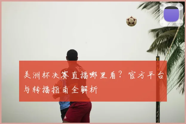 美洲杯决赛直播哪里看？官方平台与转播指南全解析