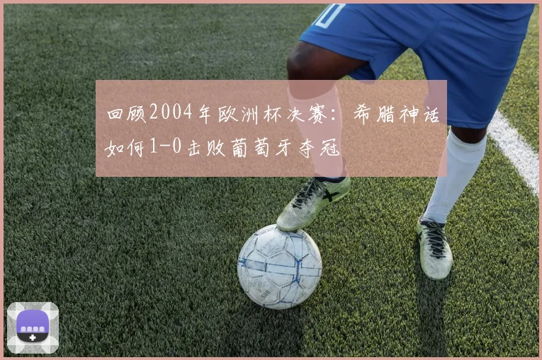 回顾2004年欧洲杯决赛：希腊神话如何1-0击败葡萄牙夺冠