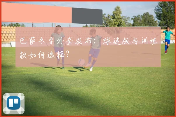 巴萨冬季外套发布：球迷版与训练款如何选择？