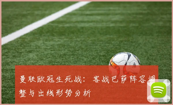 曼联欧冠生死战：客战巴萨阵容调整与出线形势分析
