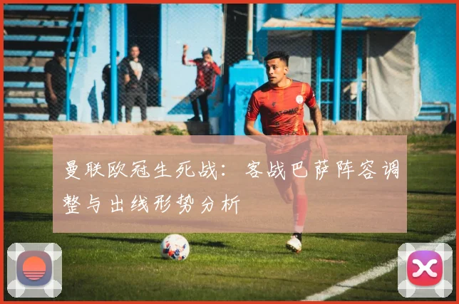 曼联欧冠生死战：客战巴萨阵容调整与出线形势分析