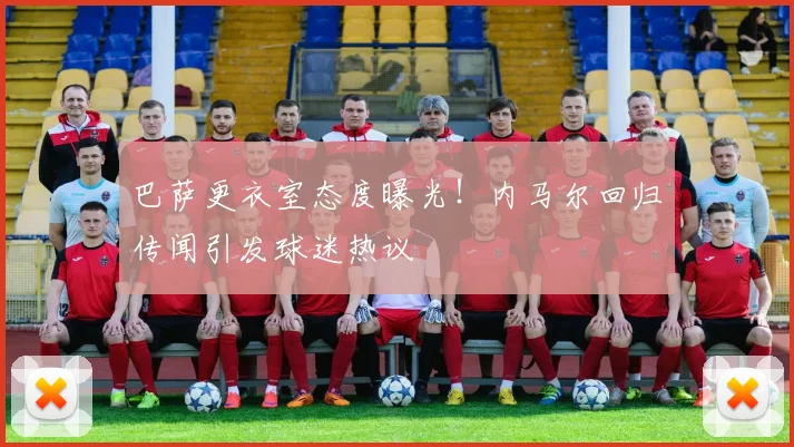 巴萨更衣室态度曝光！内马尔回归传闻引发球迷热议